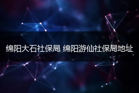 绵阳大石社保局 绵阳游仙社保局地址