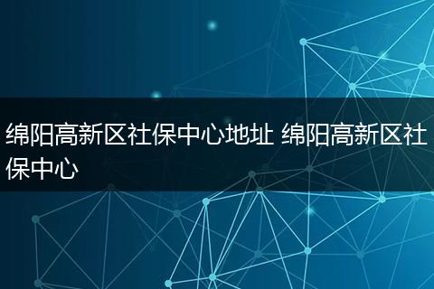 绵阳高新区社保中心地址 绵阳高新区社保中心