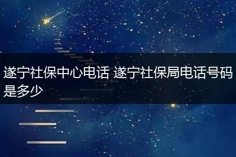遂宁社保中心电话 遂宁社保局电话号码是多少