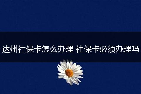 达州社保卡怎么办理 社保卡必须办理吗