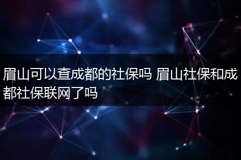 眉山可以查成都的社保吗 眉山社保和成都社保联网了吗