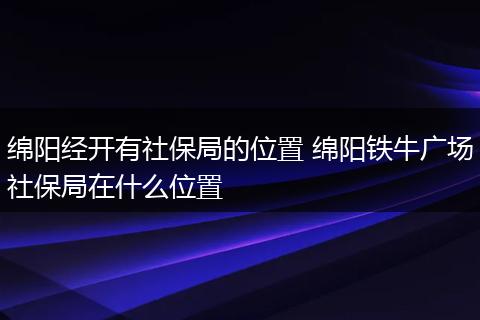 绵阳经开有社保局的位置 绵阳铁牛广场社保局在什么位置
