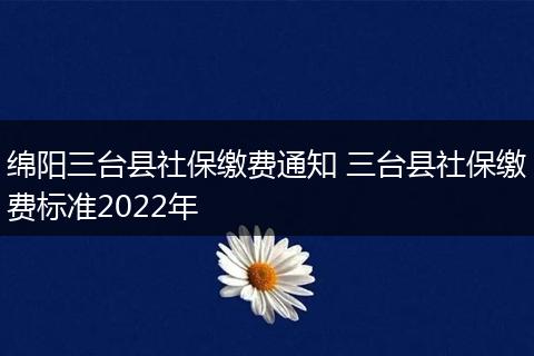 绵阳三台县社保缴费通知 三台县社保缴费标准2022年