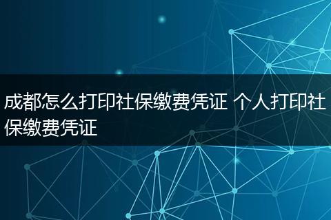 成都怎么打印社保缴费凭证 个人打印社保缴费凭证