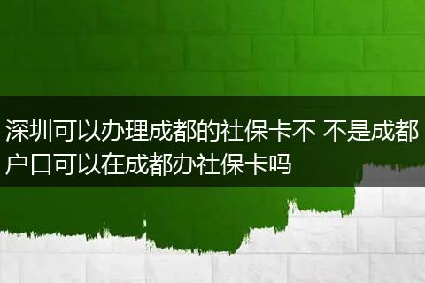 深圳可以办理成都的社保卡不 不是成都户口可以在成都办社保卡吗