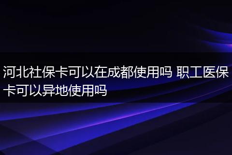 河北社保卡可以在成都使用吗 职工医保卡可以异地使用吗
