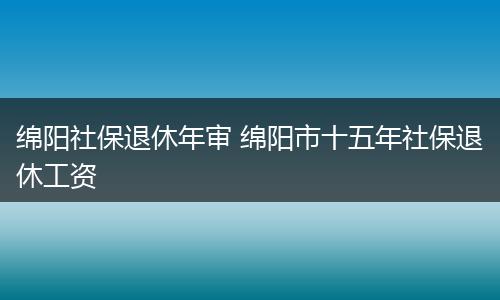 绵阳社保退休年审 绵阳市十五年社保退休工资