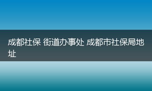 成都社保 街道办事处 成都市社保局地址