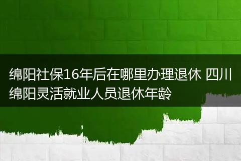 绵阳社保16年后在哪里办理退休 四川绵阳灵活就业人员退休年龄