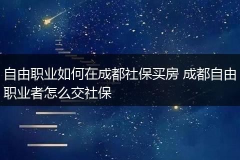 自由职业如何在成都社保买房 成都自由职业者怎么交社保