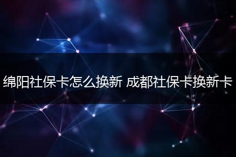绵阳社保卡怎么换新 成都社保卡换新卡