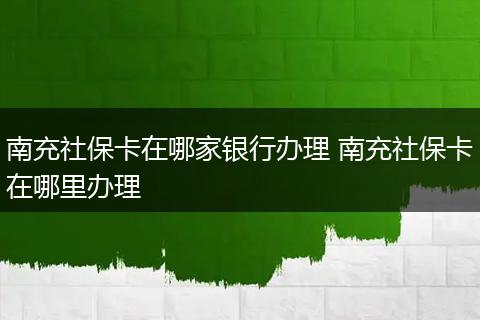 南充社保卡在哪家银行办理 南充社保卡在哪里办理