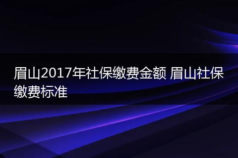 眉山2017年社保缴费金额 眉山社保缴费标准