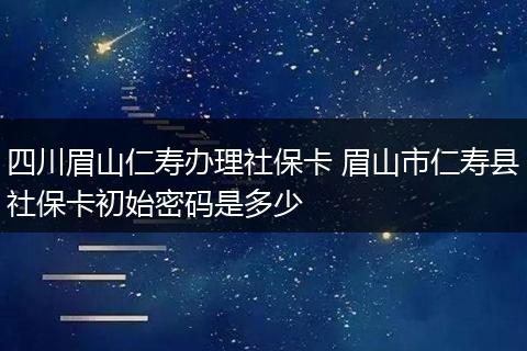 四川眉山仁寿办理社保卡 眉山市仁寿县社保卡初始密码是多少