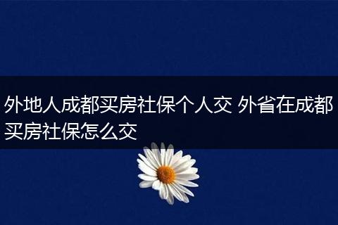 外地人成都买房社保个人交 外省在成都买房社保怎么交