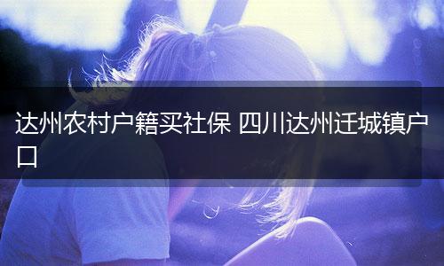 达州农村户籍买社保 四川达州迁城镇户口