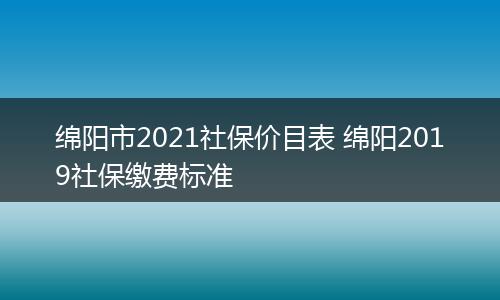 绵阳市2021社保价目表 绵阳2019社保缴费标准