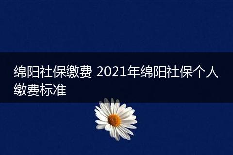 绵阳社保缴费 2021年绵阳社保个人缴费标准