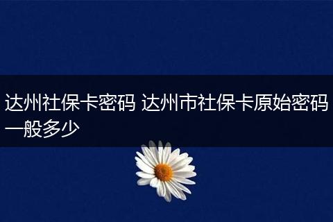 达州社保卡密码 达州市社保卡原始密码一般多少