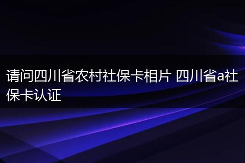请问四川省农村社保卡相片 四川省a社保卡认证