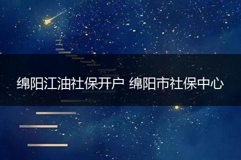绵阳江油社保开户 绵阳市社保中心