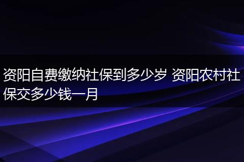 资阳自费缴纳社保到多少岁 资阳农村社保交多少钱一月