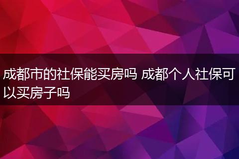 成都市的社保能买房吗 成都个人社保可以买房子吗