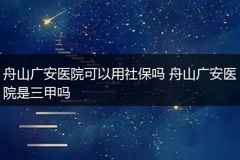 舟山广安医院可以用社保吗 舟山广安医院是三甲吗