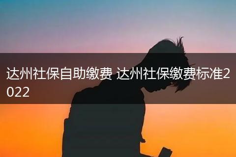 达州社保自助缴费 达州社保缴费标准2022