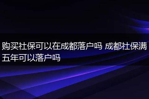购买社保可以在成都落户吗 成都社保满五年可以落户吗
