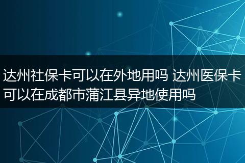 达州社保卡可以在外地用吗 达州医保卡可以在成都市蒲江县异地使用吗