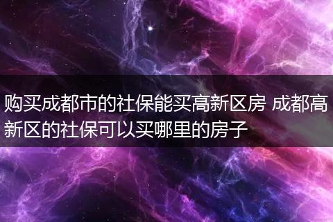 购买成都市的社保能买高新区房 成都高新区的社保可以买哪里的房子