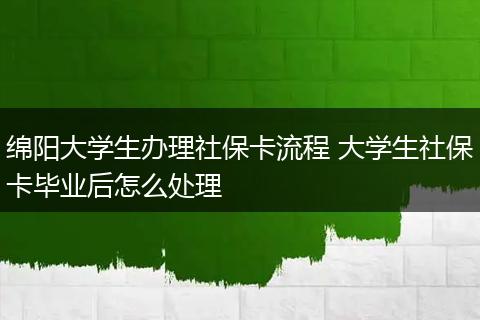 绵阳大学生办理社保卡流程 大学生社保卡毕业后怎么处理