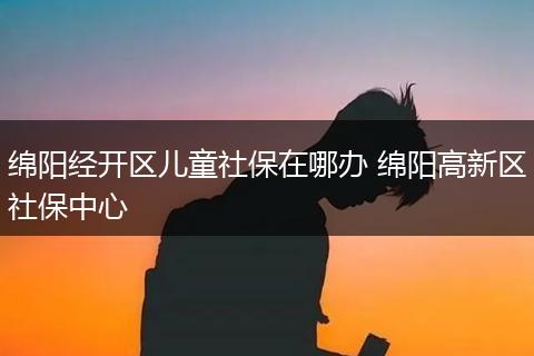 绵阳经开区儿童社保在哪办 绵阳高新区社保中心