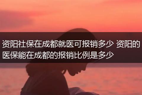 资阳社保在成都就医可报销多少 资阳的医保能在成都的报销比例是多少