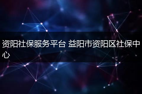 资阳社保服务平台 益阳市资阳区社保中心