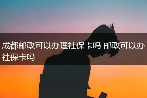 成都邮政可以办理社保卡吗 邮政可以办社保卡吗