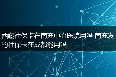 西藏社保卡在南充中心医院用吗 南充发的社保卡在成都能用吗