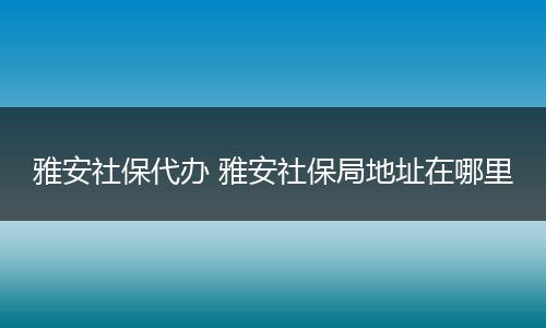 雅安社保代办 雅安社保局地址在哪里
