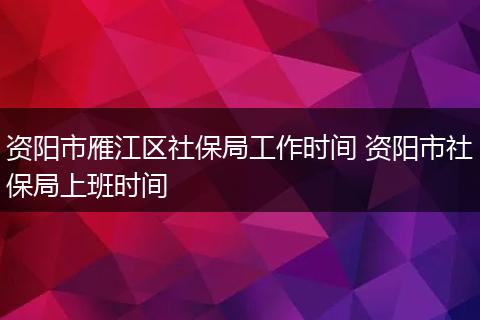 资阳市雁江区社保局工作时间 资阳市社保局上班时间