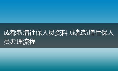 成都新增社保人员资料 成都新增社保人员办理流程