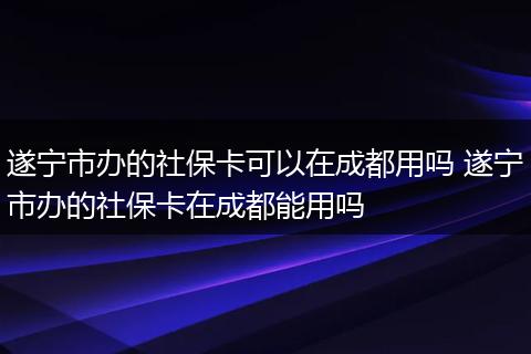 遂宁市办的社保卡可以在成都用吗 遂宁市办的社保卡在成都能用吗