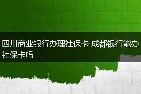 四川商业银行办理社保卡 成都银行能办社保卡吗