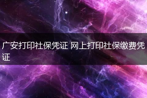 广安打印社保凭证 网上打印社保缴费凭证