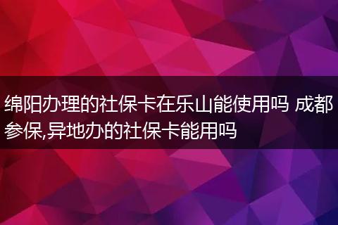 绵阳办理的社保卡在乐山能使用吗 成都参保,异地办的社保卡能用吗