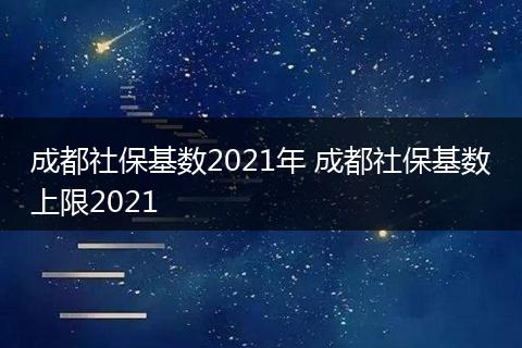 成都社保基数2021年 成都社保基数上限2021