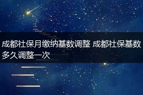 成都社保月缴纳基数调整 成都社保基数多久调整一次