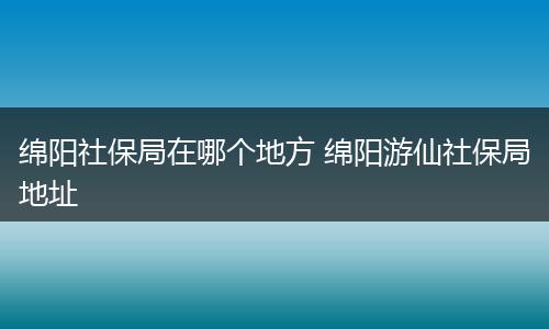 绵阳社保局在哪个地方 绵阳游仙社保局地址