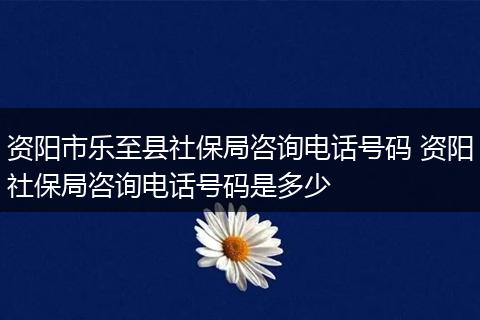 资阳市乐至县社保局咨询电话号码 资阳社保局咨询电话号码是多少