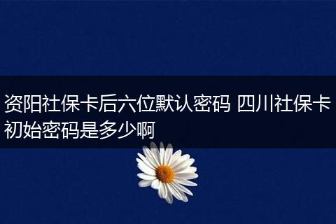 资阳社保卡后六位默认密码 四川社保卡初始密码是多少啊